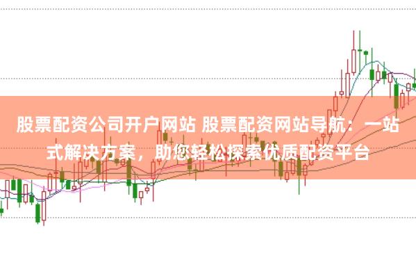 股票配资公司开户网站 股票配资网站导航：一站式解决方案，助您轻松探索优质配资平台