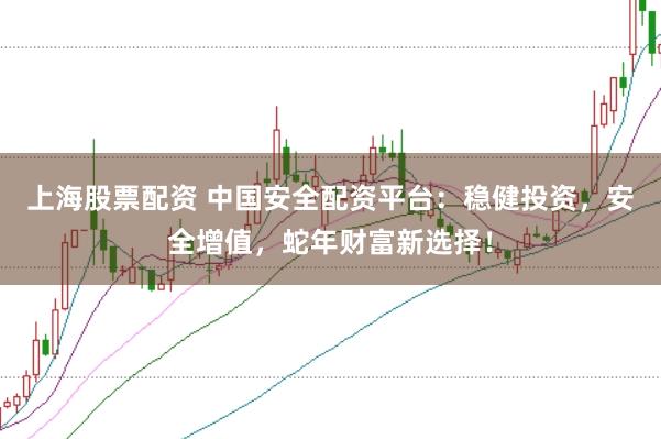 上海股票配资 中国安全配资平台：稳健投资，安全增值，蛇年财富新选择！