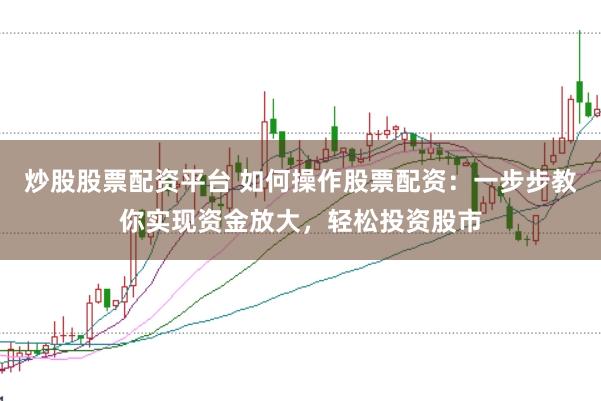炒股股票配资平台 如何操作股票配资：一步步教你实现资金放大，轻松投资股市