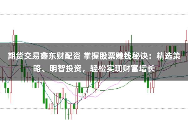 期货交易鑫东财配资 掌握股票赚钱秘诀：精选策略、明智投资，轻松实现财富增长