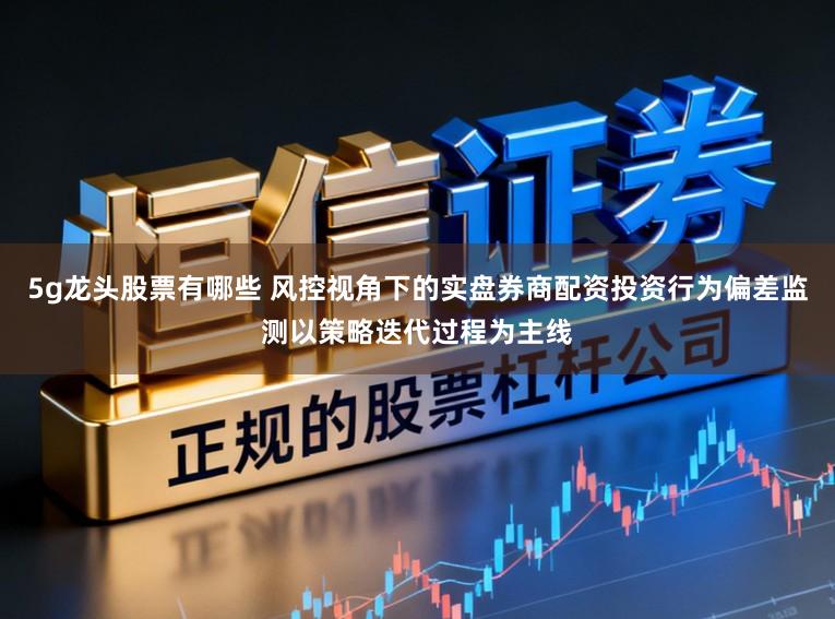 5g龙头股票有哪些 风控视角下的实盘券商配资投资行为偏差监测以策略迭代过程为主线