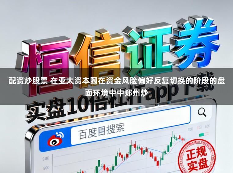 配资炒股票 在亚太资本圈在资金风险偏好反复切换的阶段的盘面环境中中郑州炒