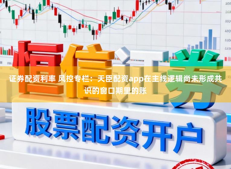 证券配资利率 风控专栏：天臣配资app在主线逻辑尚未形成共识的窗口期里的账