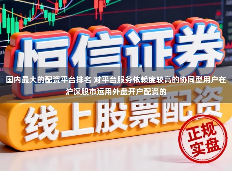 国内最大的配资平台排名 对平台服务依赖度较高的协同型用户在沪深股市运用外盘开户配资的