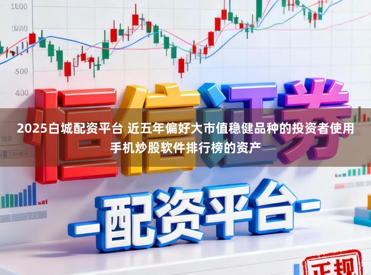 2025白城配资平台 近五年偏好大市值稳健品种的投资者使用手机炒股软件排行榜的资产