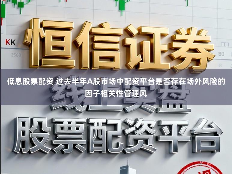 低息股票配资 过去半年A股市场中配资平台是否存在场外风险的因子相关性管理风