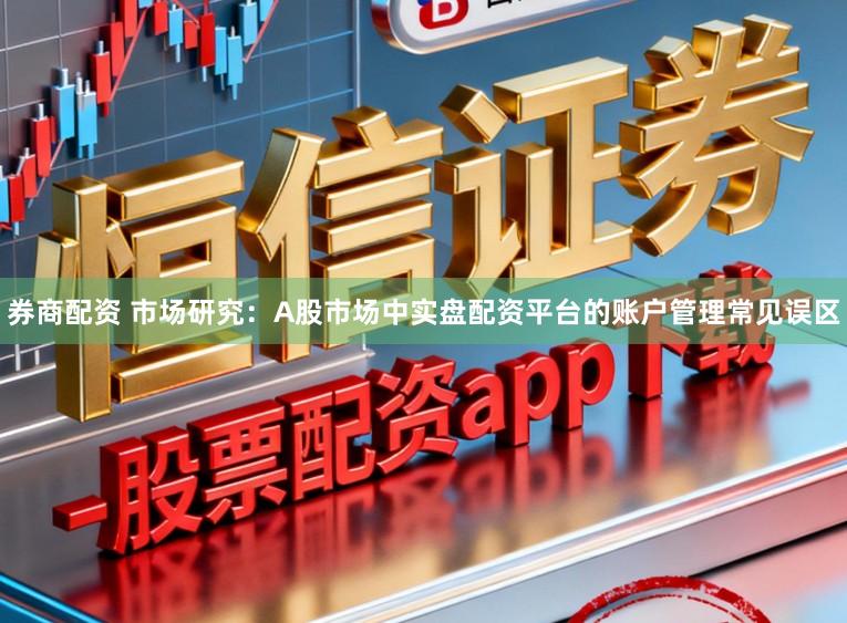 券商配资 市场研究：A股市场中实盘配资平台的账户管理常见误区
