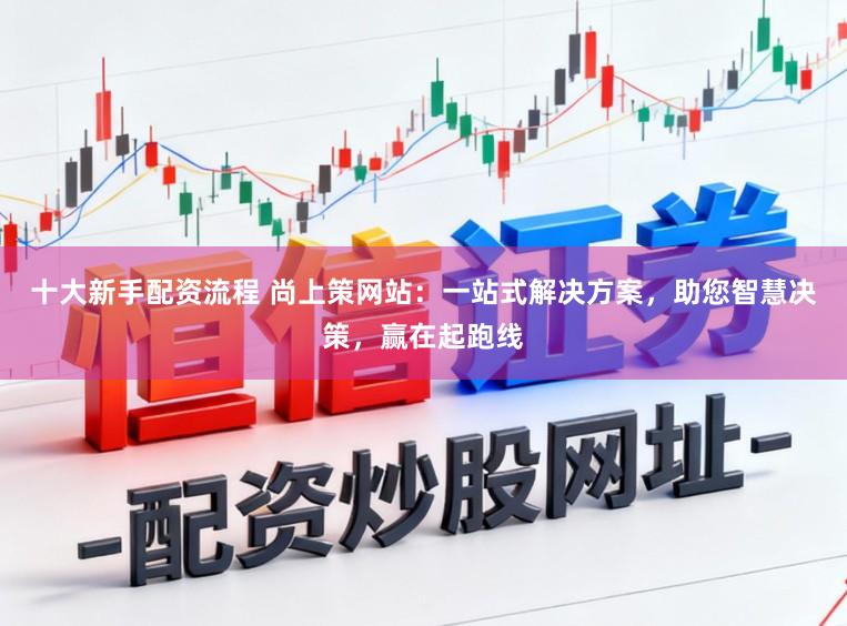 十大新手配资流程 尚上策网站：一站式解决方案，助您智慧决策，赢在起跑线
