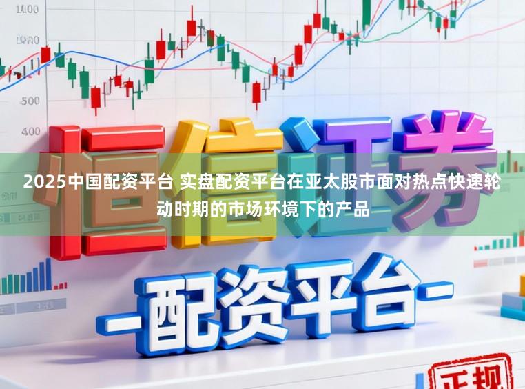 2025中国配资平台 实盘配资平台在亚太股市面对热点快速轮动时期的市场环境下的产品